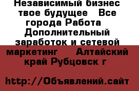 Независимый бизнес-твое будущее - Все города Работа » Дополнительный заработок и сетевой маркетинг   . Алтайский край,Рубцовск г.